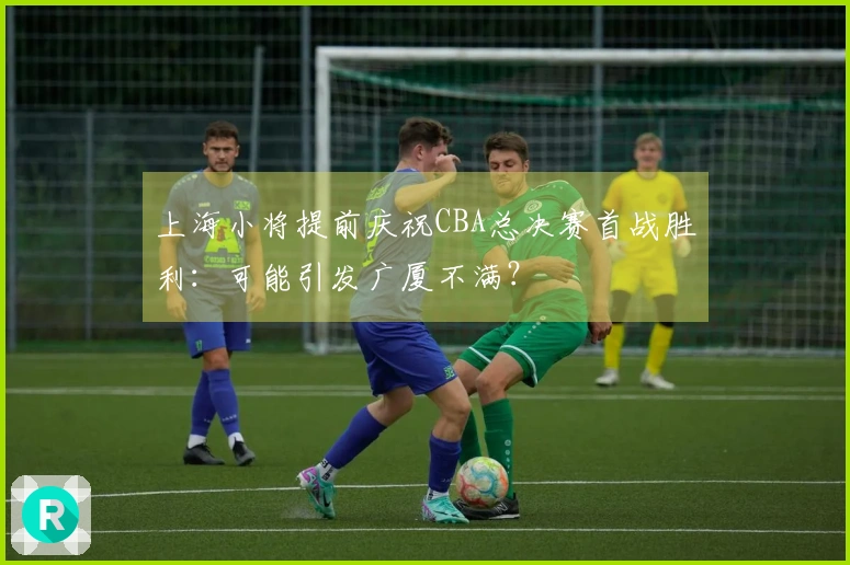 上海小将提前庆祝CBA总决赛首战胜利：可能引发广厦不满？