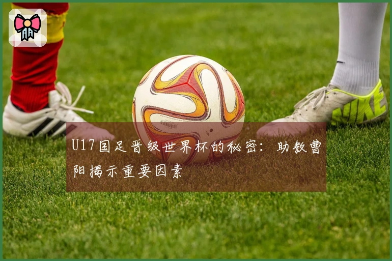 U17国足晋级世界杯的秘密：助教曹阳揭示重要因素