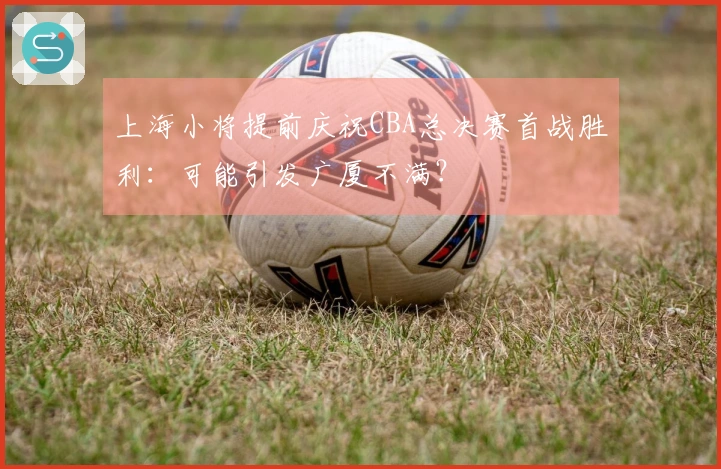上海小将提前庆祝CBA总决赛首战胜利：可能引发广厦不满？